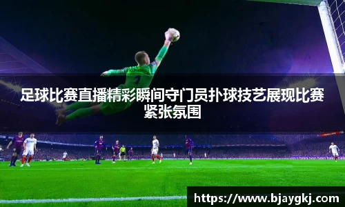 足球比赛直播精彩瞬间守门员扑球技艺展现比赛紧张氛围